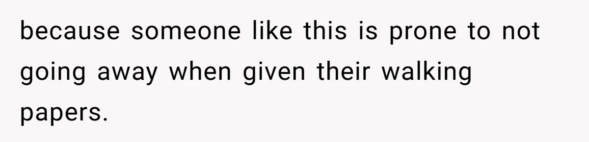 because someone like this is prone to not going away when given their walking papers.