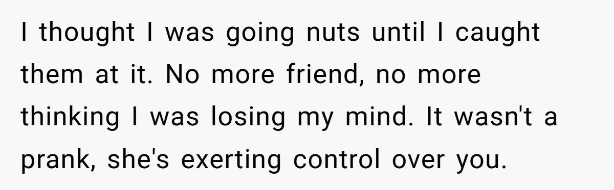 I thought I was going nuts until I caught them at it. No more friend, no more thinking I was losing my mind. It wasn't a prank, she's exerting control...