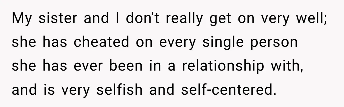 My sister and I don't really get on very well; she has cheated on every single person she has ever been in a relationship with, and is very selfish and...