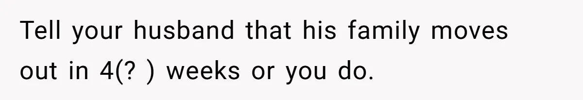 Tell your husband that his family moves out in 4(? ) weeks or you do.