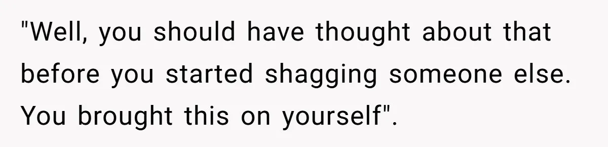 "Well, you should have thought about that before you started shagging someone else. You brought this on yourself".