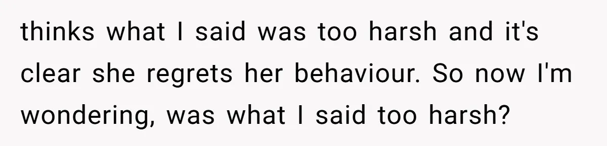 thinks what I said was too harsh and it's clear she regrets her behaviour. So now I'm wondering, was what I said too harsh?