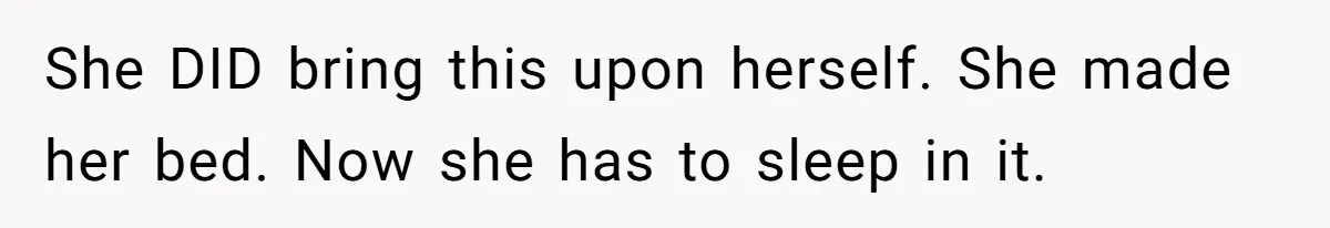 She DID bring this upon herself. She made her bed. Now she has to sleep in it.