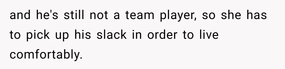 and he's still not a team player, so she has to pick up his slack in order to live comfortably.