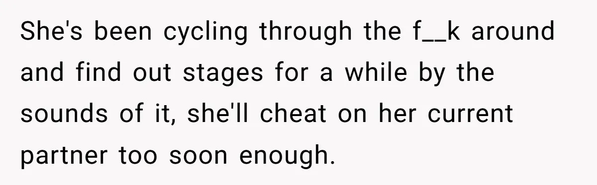 She's been cycling through the f__k around and find out stages for a while by the sounds of it, she'll cheat on her current partner too soon enough.