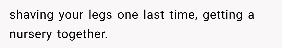 shaving your legs one last time, getting a nursery together.