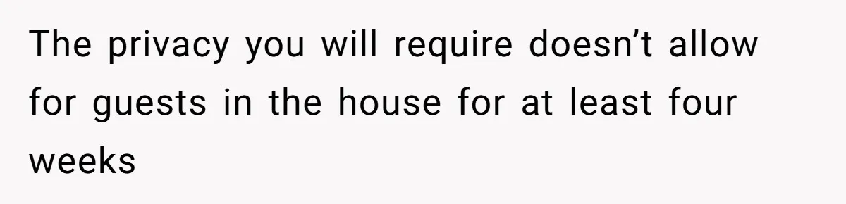 The privacy you will require doesn’t allow for guests in the house for at least four weeks
