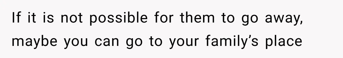 If it is not possible for them to go away, maybe you can go to your family’s place