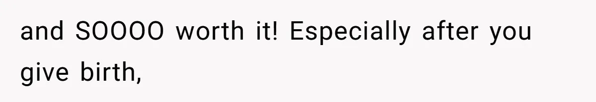 and SOOOO worth it! Especially after you give birth,