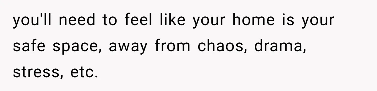 you'll need to feel like your home is your safe space, away from chaos, drama, stress, etc.