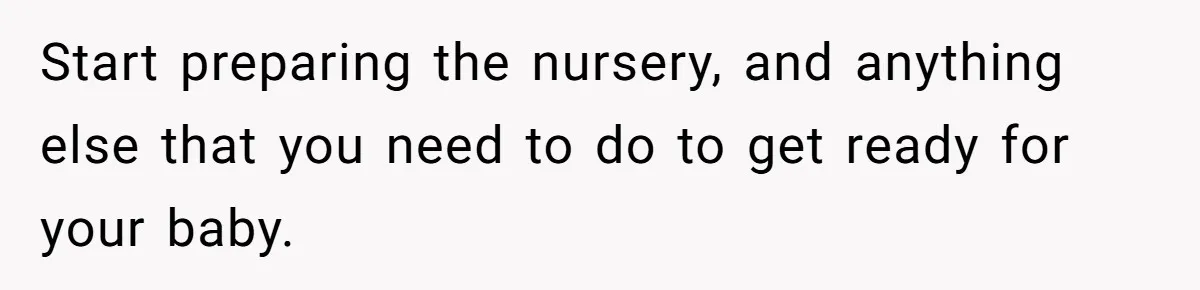Start preparing the nursery, and anything else that you need to do to get ready for your baby.