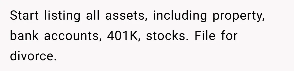 Start listing all assets, including property, bank accounts, 401K, stocks. File for divorce.