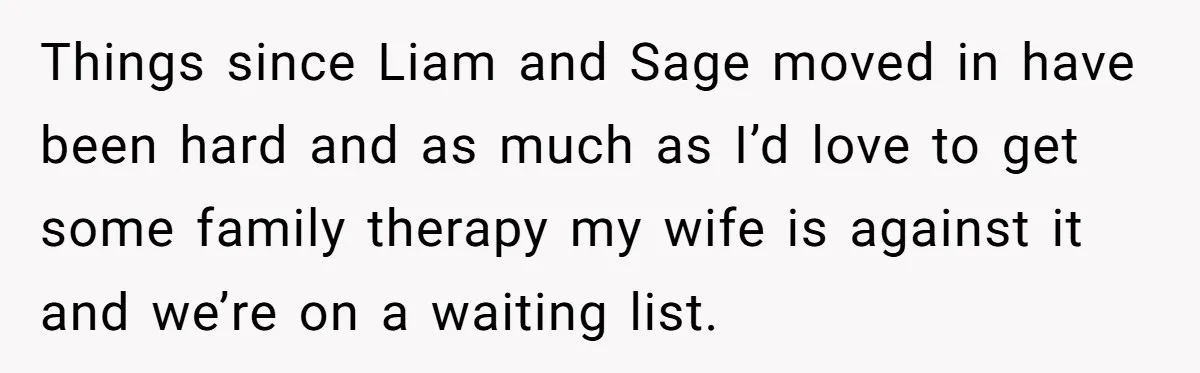 Things since Liam and Sage moved in have been hard and as much as I’d love to get some family therapy my wife is against it and we’re on a...
