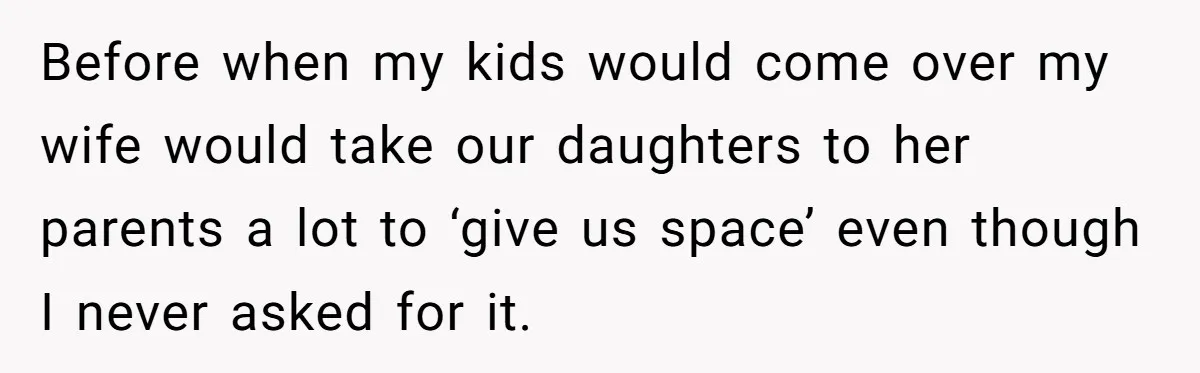 Before when my kids would come over my wife would take our daughters to her parents a lot to ‘give us space’ even though I never asked for it.