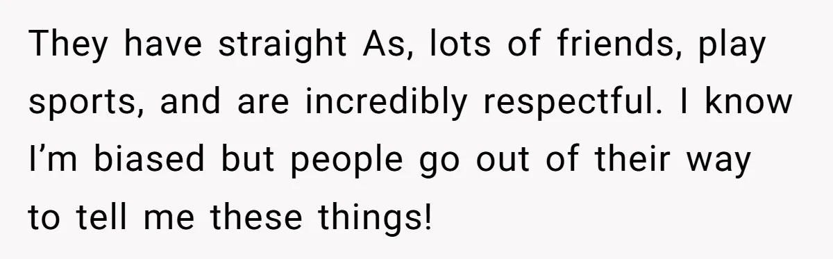 They have straight As, lots of friends, play sports, and are incredibly respectful. I know I’m biased but people go out of their way to tell me these things!