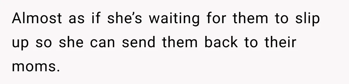 Almost as if she’s waiting for them to slip up so she can send them back to their moms.