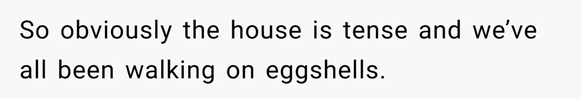 So obviously the house is tense and we’ve all been walking on eggshells.