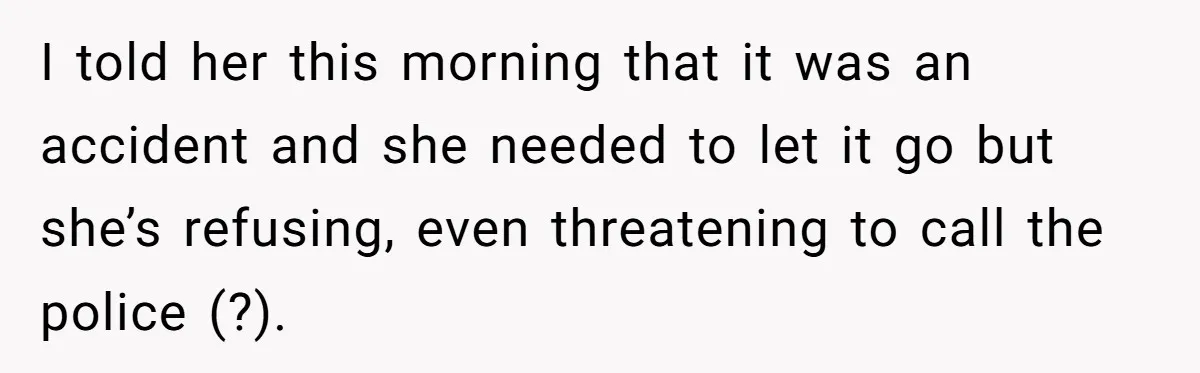 I told her this morning that it was an accident and she needed to let it go but she’s refusing, even threatening to call the police (?).