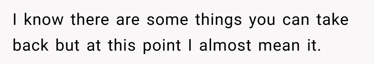 I know there are some things you can take back but at this point I almost mean it.