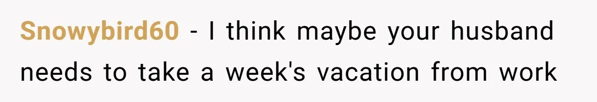 Snowybird60 − I think maybe your husband needs to take a week's vacation from work