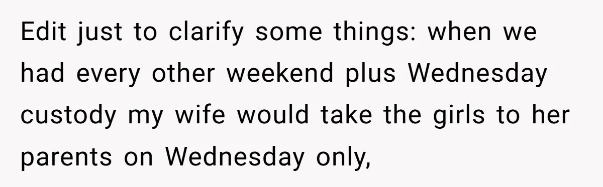Edit just to clarify some things: when we had every other weekend plus Wednesday custody my wife would take the girls to her parents on Wednesday only,