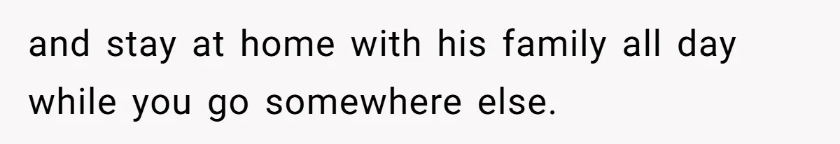 and stay at home with his family all day while you go somewhere else.