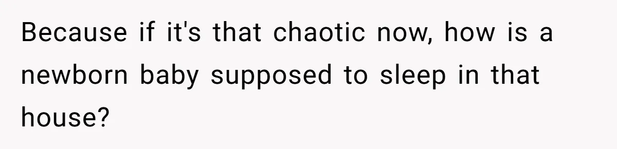Because if it's that chaotic now, how is a newborn baby supposed to sleep in that house?
