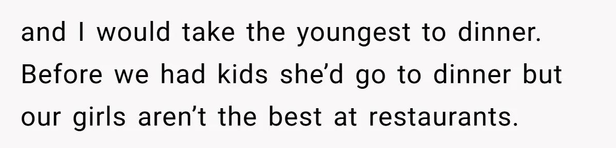 and I would take the youngest to dinner. Before we had kids she’d go to dinner but our girls aren’t the best at restaurants.