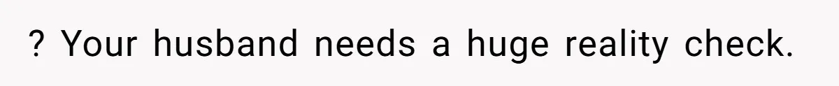 ? Your husband needs a huge reality check.