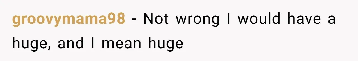 groovymama98 − Not wrong I would have a huge, and I mean huge