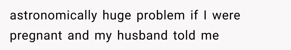 astronomically huge problem if I were pregnant and my husband told me