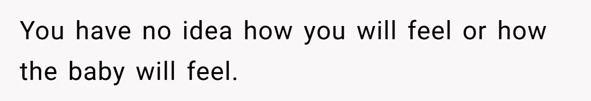 You have no idea how you will feel or how the baby will feel.