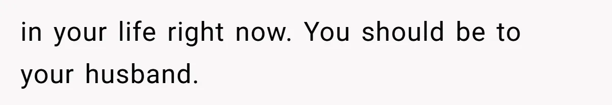 in your life right now. You should be to your husband.