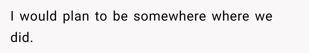 I would plan to be somewhere where we did.