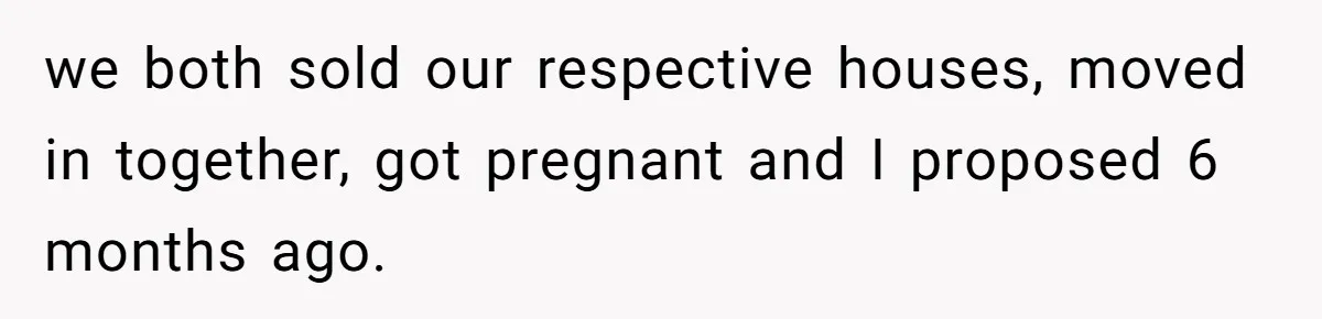 we both sold our respective houses, moved in together, got pregnant and I proposed 6 months ago.