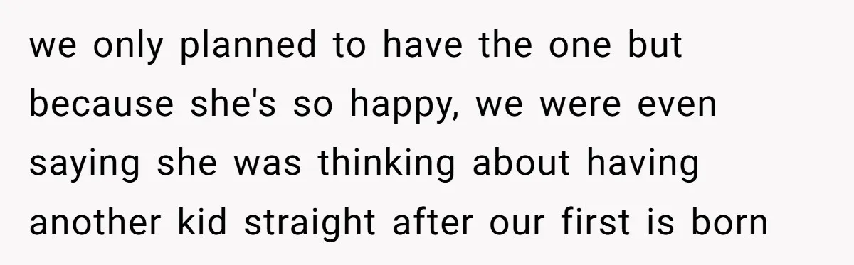 we only planned to have the one but because she's so happy, we were even saying she was thinking about having another kid straight after our first is born