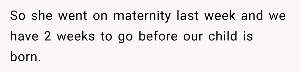 So she went on maternity last week and we have 2 weeks to go before our child is born.