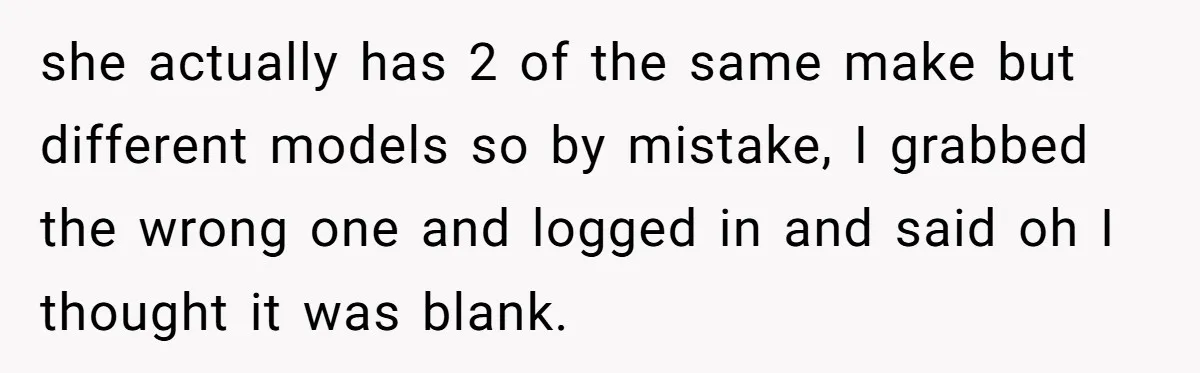 she actually has 2 of the same make but different models so by mistake, I grabbed the wrong one and logged in and said oh I thought it was blank.