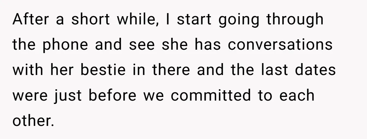 After a short while, I start going through the phone and see she has conversations with her bestie in there and the last dates were just before we committed to...