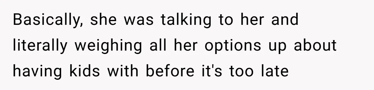 Basically, she was talking to her and literally weighing all her options up about having kids with before it's too late