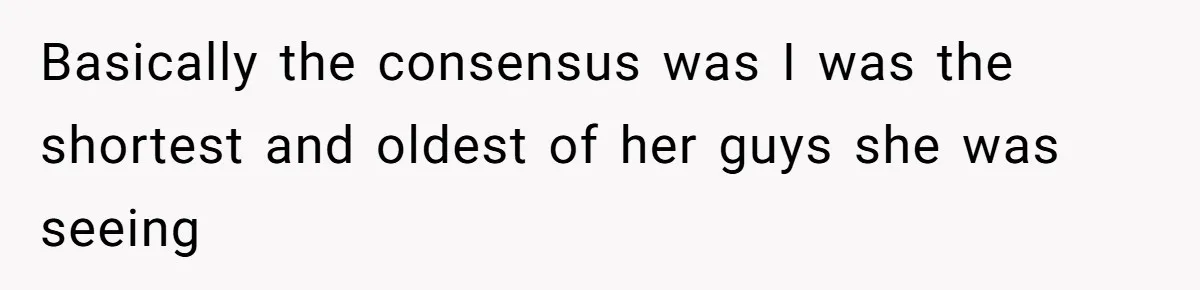 Basically the consensus was I was the shortest and oldest of her guys she was seeing