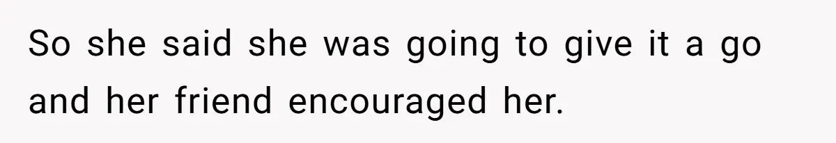 So she said she was going to give it a go and her friend encouraged her.