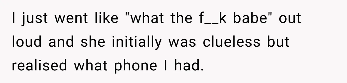 I just went like "what the f__k babe" out loud and she initially was clueless but realised what phone I had.