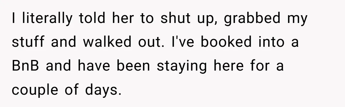 I literally told her to shut up, grabbed my stuff and walked out. I've booked into a BnB and have been staying here for a couple of days.