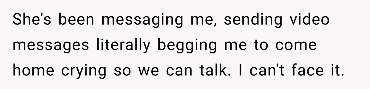 She's been messaging me, sending video messages literally begging me to come home crying so we can talk. I can't face it.