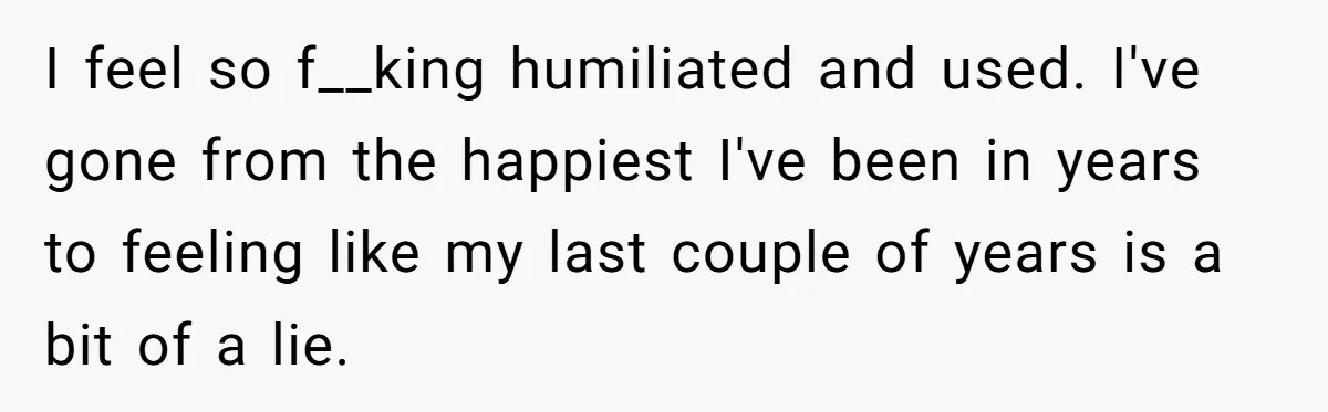 I feel so f__king humiliated and used. I've gone from the happiest I've been in years to feeling like my last couple of years is a bit of a lie.