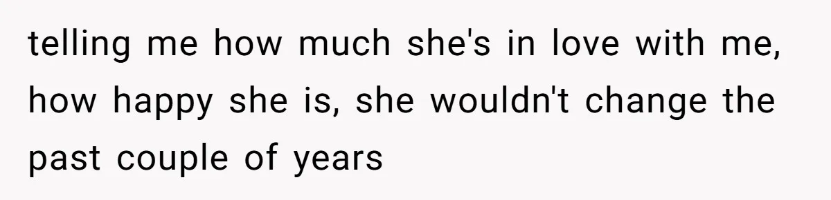 telling me how much she's in love with me, how happy she is, she wouldn't change the past couple of years