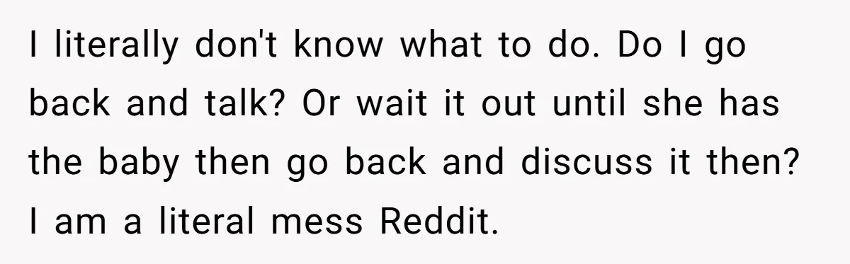 I literally don't know what to do. Do I go back and talk? Or wait it out until she has the baby then go back and discuss it then? I...