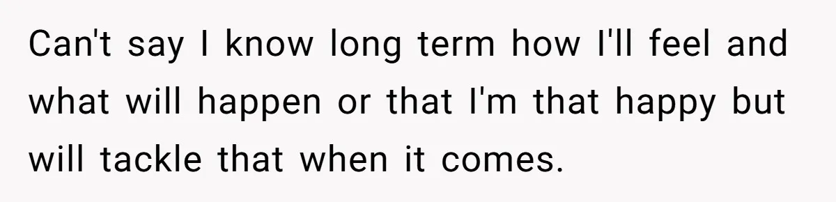 Can't say I know long term how I'll feel and what will happen or that I'm that happy but will tackle that when it comes.