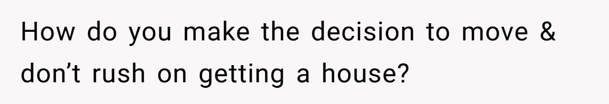 How do you make the decision to move & don’t rush on getting a house?